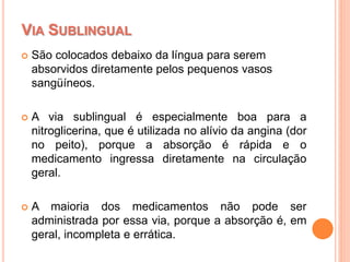  São colocados debaixo da língua para serem
absorvidos diretamente pelos pequenos vasos
sangüíneos.
 A via sublingual é especialmente boa para a
nitroglicerina, que é utilizada no alívio da angina (dor
no peito), porque a absorção é rápida e o
medicamento ingressa diretamente na circulação
geral.
 A maioria dos medicamentos não pode ser
administrada por essa via, porque a absorção é, em
geral, incompleta e errática.
VIA SUBLINGUAL
 