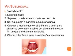  Procedimento:
1. Lavar as mãos
2. Separar o medicamento conforme prescrita
3. Dar água para o paciente enxaguar a boca
4. Colocar o medicamento sob a língua e pedir para
abster-se de engolir a saliva por alguns minutos, a
fim de que a droga seja absorvida.
5. Checar o horário e fazer as anotações necessárias
VIA SUBLINGUAL
 