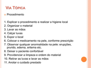  Procedimento
1. Explicar o procedimento e realizar a higiene local
2. Organizar o material
3. Lavar as mãos
4. Calçar luvas
5. Expor o local
6. Colocar o medicamento na pele, conforme prescrição
7. Observar qualquer anormalidade na pele: erupções,
prurido, edema, eritema etc.
8. Deixar o paciente confortável
9. Providenciar a limpeza e ordem do material
10. Retirar as luvas e lavar as mãos
11. Anotar o cuidado prestado
VIA TÓPICA
 