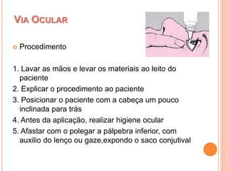 Procedimento
1. Lavar as mãos e levar os materiais ao leito do
paciente
2. Explicar o procedimento ao paciente
3. Posicionar o paciente com a cabeça um pouco
inclinada para trás
4. Antes da aplicação, realizar higiene ocular
5. Afastar com o polegar a pálpebra inferior, com
auxilio do lenço ou gaze,expondo o saco conjutival
VIA OCULAR
 