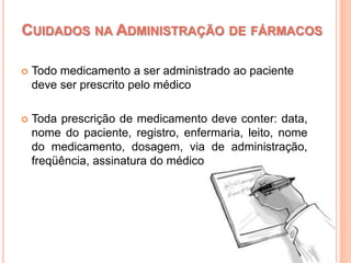  Todo medicamento a ser administrado ao paciente
deve ser prescrito pelo médico
 Toda prescrição de medicamento deve conter: data,
nome do paciente, registro, enfermaria, leito, nome
do medicamento, dosagem, via de administração,
freqüência, assinatura do médico
CUIDADOS NA ADMINISTRAÇÃO DE FÁRMACOS
 