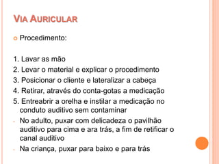  Procedimento:
1. Lavar as mão
2. Levar o material e explicar o procedimento
3. Posicionar o cliente e lateralizar a cabeça
4. Retirar, através do conta-gotas a medicação
5. Entreabrir a orelha e instilar a medicação no
conduto auditivo sem contaminar
- No adulto, puxar com delicadeza o pavilhão
auditivo para cima e ara trás, a fim de retificar o
canal auditivo
- Na criança, puxar para baixo e para trás
VIA AURICULAR
 