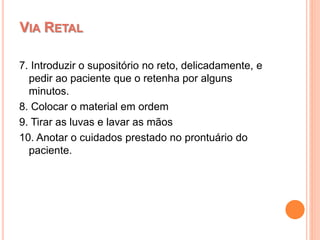 7. Introduzir o supositório no reto, delicadamente, e
pedir ao paciente que o retenha por alguns
minutos.
8. Colocar o material em ordem
9. Tirar as luvas e lavar as mãos
10. Anotar o cuidados prestado no prontuário do
paciente.
VIA RETAL
 