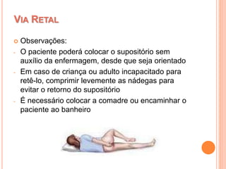  Observações:
- O paciente poderá colocar o supositório sem
auxílio da enfermagem, desde que seja orientado
- Em caso de criança ou adulto incapacitado para
retê-lo, comprimir levemente as nádegas para
evitar o retorno do supositório
- É necessário colocar a comadre ou encaminhar o
paciente ao banheiro
VIA RETAL
 
