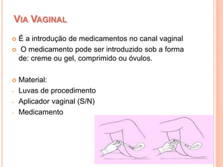  É a introdução de medicamentos no canal vaginal
 O medicamento pode ser introduzido sob a forma
de: creme ou gel, comprimido ou óvulos.
 Material:
- Luvas de procedimento
- Aplicador vaginal (S/N)
- Medicamento
VIA VAGINAL
 