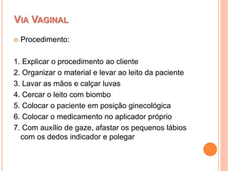  Procedimento:
1. Explicar o procedimento ao cliente
2. Organizar o material e levar ao leito da paciente
3. Lavar as mãos e calçar luvas
4. Cercar o leito com biombo
5. Colocar o paciente em posição ginecológica
6. Colocar o medicamento no aplicador próprio
7. Com auxílio de gaze, afastar os pequenos lábios
com os dedos indicador e polegar
VIA VAGINAL
 