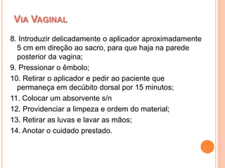 8. Introduzir delicadamente o aplicador aproximadamente
5 cm em direção ao sacro, para que haja na parede
posterior da vagina;
9. Pressionar o êmbolo;
10. Retirar o aplicador e pedir ao paciente que
permaneça em decúbito dorsal por 15 minutos;
11. Colocar um absorvente s/n
12. Providenciar a limpeza e ordem do material;
13. Retirar as luvas e lavar as mãos;
14. Anotar o cuidado prestado.
VIA VAGINAL
 