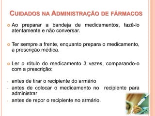  Ao preparar a bandeja de medicamentos, fazê-lo
atentamente e não conversar.
 Ter sempre a frente, enquanto prepara o medicamento,
a prescrição médica.
 Ler o rótulo do medicamento 3 vezes, comparando-o
com a prescrição:
- antes de tirar o recipiente do armário
- antes de colocar o medicamento no recipiente para
administrar
- antes de repor o recipiente no armário.
CUIDADOS NA ADMINISTRAÇÃO DE FÁRMACOS
 