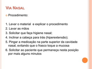  Procedimento:
1. Levar o material e explicar o procedimento
2. Lavar as mãos
3. Solicitar que faça higiene nasal;
4. Inclinar a cabeça para trás (hiperextensão);
5. Pingar a medicação na parte superior da cavidade
nasal, evitando que o frasco toque a mucosa
6. Solicitar ao paciente que permaneça nesta posição
por mais alguns minutos
VIA NASAL
 