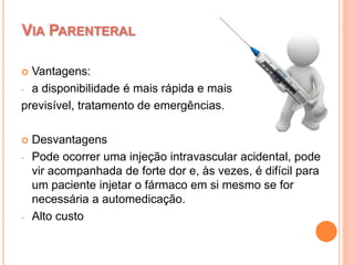  Vantagens:
- a disponibilidade é mais rápida e mais
previsível, tratamento de emergências.
 Desvantagens
- Pode ocorrer uma injeção intravascular acidental, pode
vir acompanhada de forte dor e, às vezes, é difícil para
um paciente injetar o fármaco em si mesmo se for
necessária a automedicação.
- Alto custo
VIA PARENTERAL
 