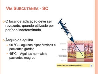 VIA SUBCUTÂNEA - SC
 O local de aplicação deve ser
revezado, quando utilizado por
período indeterminado
 Ângulo da agulha
 90 °C – agulhas hipodérmicas e
pacientes gordos
 45°C – Agulhas normais e
pacientes magros
 