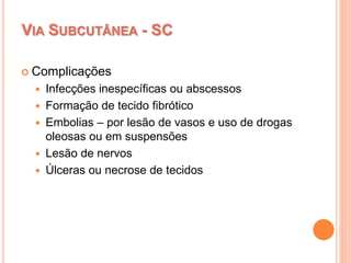 VIA SUBCUTÂNEA - SC
 Complicações
 Infecções inespecíficas ou abscessos
 Formação de tecido fibrótico
 Embolias – por lesão de vasos e uso de drogas
oleosas ou em suspensões
 Lesão de nervos
 Úlceras ou necrose de tecidos
 