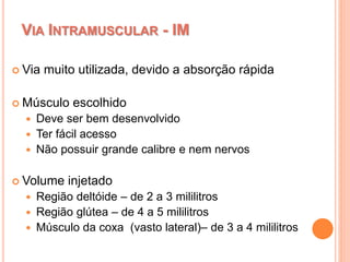 VIA INTRAMUSCULAR - IM
 Via muito utilizada, devido a absorção rápida
 Músculo escolhido
 Deve ser bem desenvolvido
 Ter fácil acesso
 Não possuir grande calibre e nem nervos
 Volume injetado
 Região deltóide – de 2 a 3 mililitros
 Região glútea – de 4 a 5 mililitros
 Músculo da coxa (vasto lateral)– de 3 a 4 mililitros
 