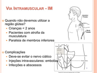 VIA INTRAMUSCULAR - IM
 Quando não devemos utilizar a
região glútea?
 Crianças < 2 anos
 Pacientes com atrofia da
musculatura
 Paralisia de membros inferiores
 Complicações
 Deve-se evitar o nervo ciático
 Injeções intravasculares: embolias
 Infecções e abscessos
 