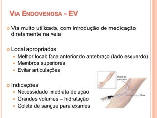 VIA ENDOVENOSA - EV
 Via muito utilizada, com introdução de medicação
diretamente na veia
 Local apropriados
 Melhor local: face anterior do antebraço (lado esquerdo)
 Membros superiores
 Evitar articulações
 Indicações
 Necessidade imediata de ação
 Grandes volumes – hidratação
 Coleta de sangue para exames
 