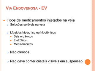 VIA ENDOVENOSA - EV
 Tipos de medicamentos injetados na veia
 Soluções solúveis na veia
 Líquidos hiper, iso ou hipotônicos
 Sais orgânicos
 Eletrólitos
 Medicamentos
 Não oleosos
 Não deve conter cristais visíveis em suspensão
 