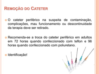  O cateter periférico na suspeita de contaminação,
complicações, mau funcionamento ou descontinuidade
da terapia deve ser retirado.
 Recomenda-se a troca do cateter periférico em adultos
em 72 horas quando confeccionado com teflon e 96
horas quando confeccionado com poliuretano.
 Identificação!
REMOÇÃO DO CATETER
 