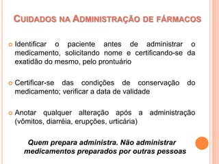  Identificar o paciente antes de administrar o
medicamento, solicitando nome e certificando-se da
exatidão do mesmo, pelo prontuário
 Certificar-se das condições de conservação do
medicamento; verificar a data de validade
 Anotar qualquer alteração após a administração
(vômitos, diarréia, erupções, urticária)
Quem prepara administra. Não administrar
medicamentos preparados por outras pessoas
CUIDADOS NA ADMINISTRAÇÃO DE FÁRMACOS
 