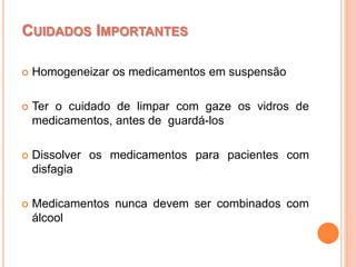  Homogeneizar os medicamentos em suspensão
 Ter o cuidado de limpar com gaze os vidros de
medicamentos, antes de guardá-los
 Dissolver os medicamentos para pacientes com
disfagia
 Medicamentos nunca devem ser combinados com
álcool
CUIDADOS IMPORTANTES
 