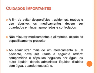  A fim de evitar desperdícios , acidentes, roubos e
uso abusivo, os medicamentos devem ser
guardados em lugar apropriados e controlados
 Não misturar medicamentos a alimentos, exceto se
especificamente prescrito
 Ao administrar mais de um medicamento a um
paciente, deve ser usada a seguinte ordem:
comprimidos e cápsulas seguidos por água, ou
outro líquido; depois administrar líquidos diluídos
com água, quando necessário.
CUIDADOS IMPORTANTES
 