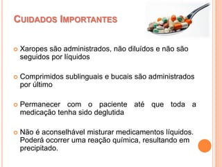  Xaropes são administrados, não diluídos e não são
seguidos por líquidos
 Comprimidos sublinguais e bucais são administrados
por último
 Permanecer com o paciente até que toda a
medicação tenha sido deglutida
 Não é aconselhável misturar medicamentos líquidos.
Poderá ocorrer uma reação química, resultando em
precipitado.
CUIDADOS IMPORTANTES
 