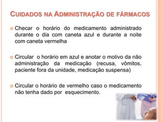  Checar o horário do medicamento administrado
durante o dia com caneta azul e durante a noite
com caneta vermelha
 Circular o horário em azul e anotar o motivo da não
administração da medicação (recusa, vômitos,
paciente fora da unidade, medicação suspensa)
 Circular o horário de vermelho caso o medicamento
não tenha dado por esquecimento.
CUIDADOS NA ADMINISTRAÇÃO DE FÁRMACOS
 