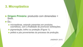 3. Microplástico
 Origem Primária: produzido com dimensões <
5mm.
 Ex.:
 microesferas, estando presentes em produtos
cosméticos, com a finalidade de promover esfoliações;
 pigmentação, brilho ou proteção (Figura 1);
 pellets e pós provenientes do processo de produção.
(ANDRADY, 2017)
 