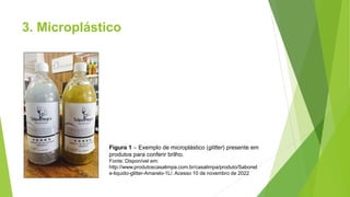 3. Microplástico
Figura 1 – Exemplo de microplástico (glitter) presente em
produtos para conferir brilho.
Fonte: Disponível em:
http://www.produtoscasalimpa.com.br/casalimpa/produto/Sabonet
e-liquido-glitter-Amarelo-1L/. Acesso 10 de novembro de 2022
 