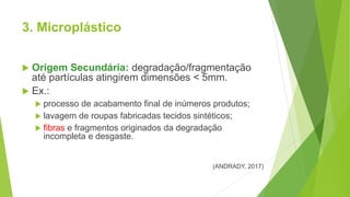 3. Microplástico
 Origem Secundária: degradação/fragmentação
até partículas atingirem dimensões < 5mm.
 Ex.:
 processo de acabamento final de inúmeros produtos;
 lavagem de roupas fabricadas tecidos sintéticos;
 fibras e fragmentos originados da degradação
incompleta e desgaste.
(ANDRADY, 2017)
 