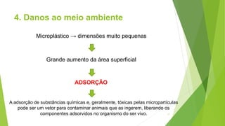 4. Danos ao meio ambiente
17
Microplástico → dimensões muito pequenas
Grande aumento da área superficial
ADSORÇÃO
A adsorção de substâncias químicas e, geralmente, tóxicas pelas micropartículas
pode ser um vetor para contaminar animais que as ingerem, liberando os
componentes adsorvidos no organismo do ser vivo.
 