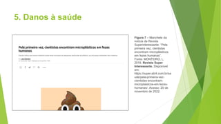 5. Danos à saúde
Figura 7 – Manchete da
notícia da Revista
Superinteressante: “Pela
primeira vez, cientistas
encontram microplásticos
em fezes humanas”.
Fonte: MONTEIRO, L.
2018. Revista Super
Interessante. Disponível
em:
https://super.abril.com.br/sa
ude/pela-primeira-vez-
cientistas-encontram-
microplasticos-em-fezes-
humanas/. Acesso: 20 de
novembro de 2022.
 