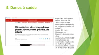 5. Danos à saúde
Figura 8 – Manchete da
notícia do portal G1:
“Microplásticos são
encontrados na placenta
de mulheres grávidas, diz
estudo”.
Fonte: G1, 2020 .
Disponível em:
https://g1.globo.com/cien
cia-e-
saude/noticia/2020/12/23/
microplasticos-sao-
encontrados-na-placenta-
de-mulheres-gravidas-
diz-estudo.ghtml. Acesso:
20 de novembro de 2022.
 
