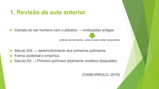 1. Revisão da aula anterior
 Contato do ser humano com o plástico → civilizações antigas
esferas de borracha, colas e para vedar recipientes
 Século XIX → desenvolvimento dos primeiros polímeros.
 Forma acidental e empírica.
 Século XX → Primeiro polímero totalmente sintético (baquelite).
(CANEVAROLO, 2010)
 