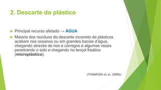 2. Descarte do plástico
 Principal recurso afetado → ÁGUA
 Maioria dos resíduos do descarte incorreto de plásticos
acabam nos oceanos ou em grandes bacias d’água,
chegando através de rios e córregos e algumas vezes
penetrando o solo e chegando no lençol freático
(microplástico).
(THOMPSON et al, 2009b)
 