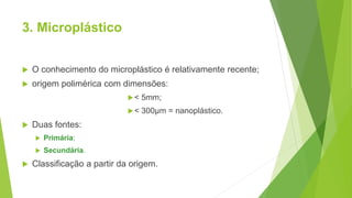 3. Microplástico
 O conhecimento do microplástico é relativamente recente;
 origem polimérica com dimensões:
< 5mm;
< 300µm = nanoplástico.
 Duas fontes:
 Primária;
 Secundária.
 Classificação a partir da origem.
 