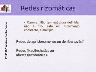 Redes rizomáticas
Redes de aprisionamento ou de libertação?
Redes fixas/fechadas ou
abertas/rizomáticas?
• Rizoma: Não tem...