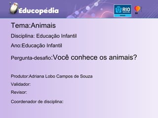 Tema:Animais Disciplina: Educação Infantil Ano:Educação Infantil Pergunta-desafio :Você conhece os animais? Produtor:Adriana Lobo Campos de Souza Validador: Revisor: Coordenador de disciplina : 