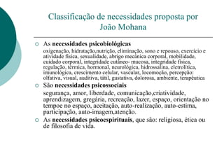 Classificação de necessidades proposta por
João Mohana
 As necessidades psicobiológicas
oxigenação, hidratação,nutrição, eliminação, sono e repouso, exercício e
atividade física, sexualidade, abrigo mecânica corporal, mobilidade,
cuidado corporal, integridade cutâneo- mucosa, integridade física,
regulação, térmica, hormonal, neurológica, hidrossalina, eletrolítica,
imunológica, crescimento celular, vascular, locomoção, percepção:
olfativa, visual, auditiva, tátil, gustativa, dolorosa, ambiente, terapêutica
 São necessidades psicossociais
segurança, amor, liberdade, comunicação,criatividade,
aprendizagem, gregária, recreação, lazer, espaço, orientação no
tempoe no espaço, aceitação, auto-realização, auto-estima,
participação, auto-imagem,atenção.
 As necessidades psicoespirituais, que são: religiosa, ética ou
de filosofia de vida.
 