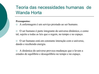 Teoria das necessidades humanas de
Wanda Horta
Pressupostos:
 A enfermagem é um serviço prestado ao ser humano.
 O ser humano é parte integrante do universo dinâmico, e como
tal, sujeito a todas as leis que o regem, no tempo e no espaço.
 O ser humano está em constante interação com o universo,
dando e recebendo energia.
 A dinâmica do universo provoca mudanças que o levam a
estados de equilíbrio e desequilíbrio no tempo e no espaço.
 