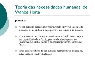 Teoria das necessidades humanas de
Wanda Horta
portanto:
 O ser humano como parte integrante do universo está sujeito
a estados de equilíbrio e desequilíbrio no tempo e no espaço.
 O ser humano se distingue dos demais seres do universo por
sua capacidade de reflexão, por ser dotado do poder de
imaginação e simbolização e poder unir presente, passado e
futuro.
 Estas características do ser humano permitem sua unicidade,
autenticidade e individualidade.
 