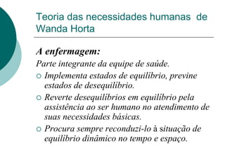Teoria das necessidades humanas de
Wanda Horta
A enfermagem:
Parte integrante da equipe de saúde.
 Implementa estados de equilíbrio, previne
estados de desequilíbrio.
 Reverte desequilíbrios em equilíbrio pela
assistência ao ser humano no atendimento de
suas necessidades básicas.
 Procura sempre reconduzi-lo à situação de
equilíbrio dinâmico no tempo e espaço.
 