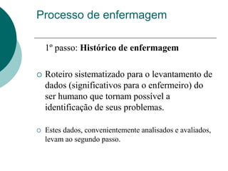 Processo de enfermagem
1º passo: Histórico de enfermagem
 Roteiro sistematizado para o levantamento de
dados (significativos para o enfermeiro) do
ser humano que tornam possível a
identificação de seus problemas.
 Estes dados, convenientemente analisados e avaliados,
levam ao segundo passo.
 