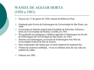 WANDA DE AGUIAR HORTA
(1926 a 1981)
 Nasceu em 11 de agosto de 1926, natural de Belém do Pará.
 Graduada pela Escola de Enfermagem da Universidade de São Paulo, em
1948.
 Licenciada em história natural pela Faculdade de Filosofia, Ciências e
letras da Universidade do Paraná, Curitiba em 1953.
 Pós-graduada em pedagogia e didática aplicada à Enfermagem na Escola
de Enfermagem da Universidade de São Paulo, em 1962.
 Doutora em Enfermagem, na Escola de Enfermagem Ana Néri da
Universidade Federal do Rio de Janeiro.
 Suas realizações são tantas que se torna impossível enumerá-las.
 Vítima de esclerose múltipla, viveu os últimos anos de sua vida em
cadeira de rodas.
 Faleceu em 1981.
 