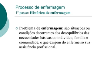 Processo de enfermagem
1º passo: Histórico de enfermagem
 Problema de enfermagem: são situações ou
condições decorrentes dos desequilíbrios das
necessidades básicas do indivíduo, família e
comunidade, e que exigem do enfermeiro sua
assistência profissional.
 