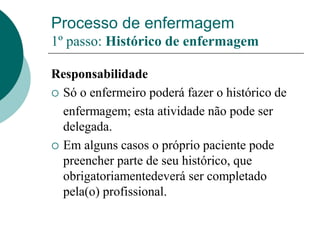 Processo de enfermagem
1º passo: Histórico de enfermagem
Responsabilidade
 Só o enfermeiro poderá fazer o histórico de
enfermagem; esta atividade não pode ser
delegada.
 Em alguns casos o próprio paciente pode
preencher parte de seu histórico, que
obrigatoriamentedeverá ser completado
pela(o) profissional.
 