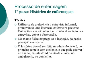 Processo de enfermagem
1º passo: Histórico de enfermagem
Técnica
 Utiliza-se de preferência a entrevista informal,
promovendo uma interação enfermeira-paciente.
Outras técnicas são úteis e utilizadas durante toda a
entrevista, como a observação.
 No exame físico emprega-se a inspeção, palpação
percução e ausculta.
 O histórico deverá ser feito na admissão, isto é, no
primeiro contato com o cliente, o que pode ocorrer
no quarto, na sala de admissão da clínica, no
ambulatório, no domicílio.
 