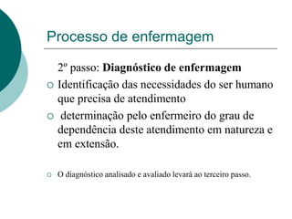 Processo de enfermagem
2º passo: Diagnóstico de enfermagem
 Identificação das necessidades do ser humano
que precisa de atendimento
 determinação pelo enfermeiro do grau de
dependência deste atendimento em natureza e
em extensão.
 O diagnóstico analisado e avaliado levará ao terceiro passo.
 