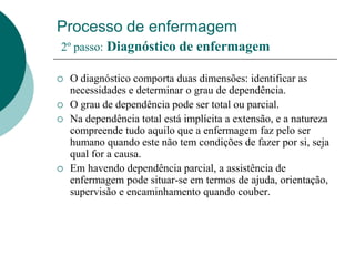 Processo de enfermagem
2º passo: Diagnóstico de enfermagem
 O diagnóstico comporta duas dimensões: identificar as
necessidades e determinar o grau de dependência.
 O grau de dependência pode ser total ou parcial.
 Na dependência total está implícita a extensão, e a natureza
compreende tudo aquilo que a enfermagem faz pelo ser
humano quando este não tem condições de fazer por si, seja
qual for a causa.
 Em havendo dependência parcial, a assistência de
enfermagem pode situar-se em termos de ajuda, orientação,
supervisão e encaminhamento quando couber.
 
