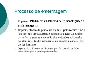 Processo de enfermagem
4º passo: Plano de cuidados ou prescrição de
enfermagem:
 Implementação do plano assistencial pelo roteiro diário
(ou período aprazado) que coordena a ação da equipe
de enfermagem na execução dos cuidados adequados
ao atendimento das necessidades básicas e específicas
do ser humano.
 O plano de cuidados é avaliado sempre, fornecendo os dados
necessários para o quinto passo ou fase.
 