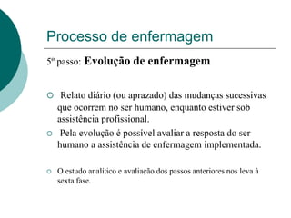 Processo de enfermagem
5º passo: Evolução de enfermagem
 Relato diário (ou aprazado) das mudanças sucessivas
que ocorrem no ser humano, enquanto estiver sob
assistência profissional.
 Pela evolução é possível avaliar a resposta do ser
humano a assistência de enfermagem implementada.
 O estudo analítico e avaliação dos passos anteriores nos leva à
sexta fase.
 